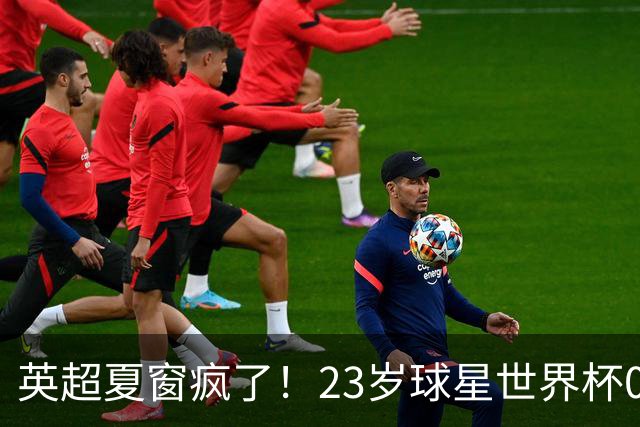 英超夏窗疯了！23岁球星世界杯0进球，有望1.17亿镑加盟切尔西