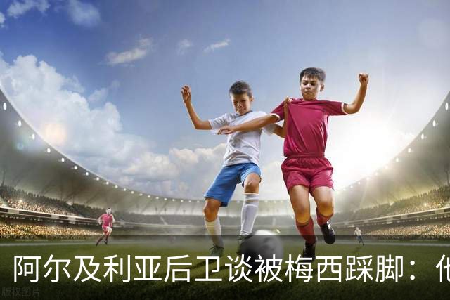 阿尔及利亚后卫谈被梅西踩脚：他立刻向我道歉，这个动作非常凶狠