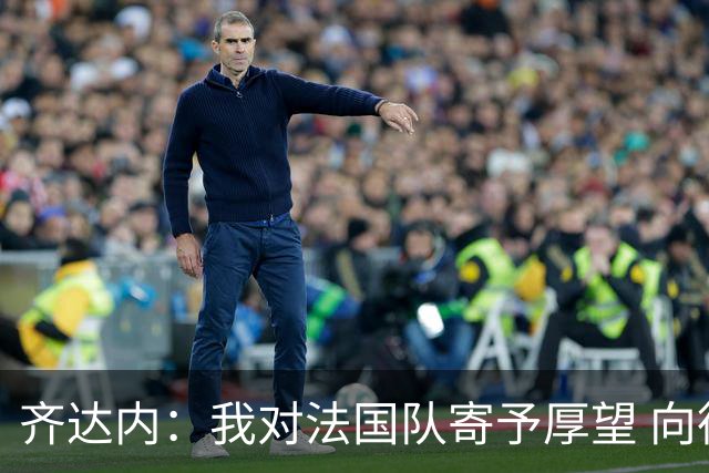 齐达内：我对法国队寄予厚望 向德尚十四年的付出致敬