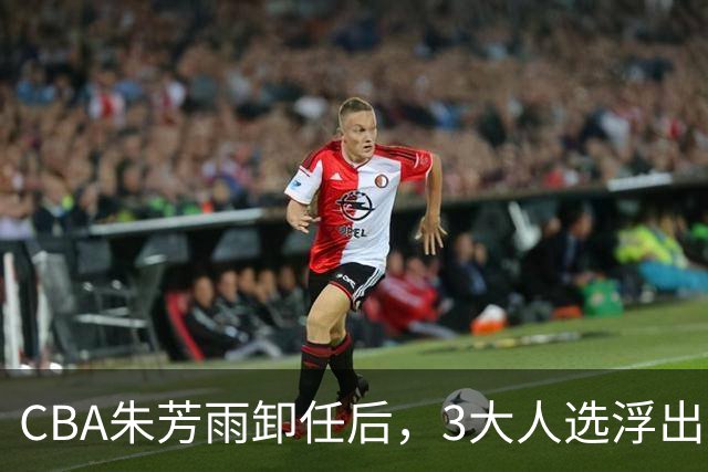 CBA朱芳雨卸任后，3大人选浮出水面，各有优劣，头号热门最有机会